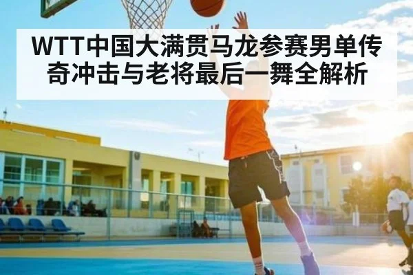 WTT中国大满贯马龙参赛男单传奇冲击与老将最后一舞全解析 | kaiyun