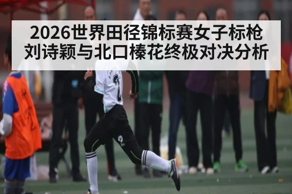 2026世界田径锦标赛女子标枪刘诗颖与北口榛花终极对决分析