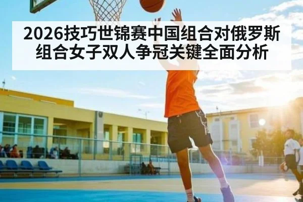 2026技巧世锦赛中国组合对俄罗斯组合女子双人争冠关键全面分析