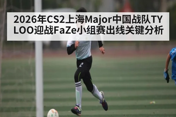 2026年CS2上海Major中国战队TYLOO迎战FaZe小组赛出线关键分析 | kaiyun