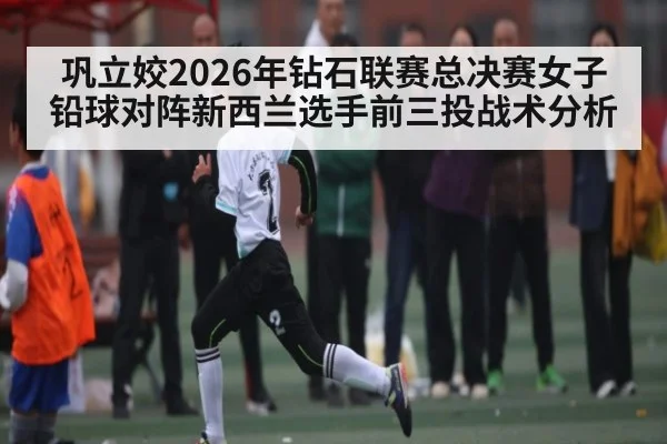 巩立姣2026年钻石联赛总决赛女子铅球对阵新西兰选手前三投战术分析 | kaiyun